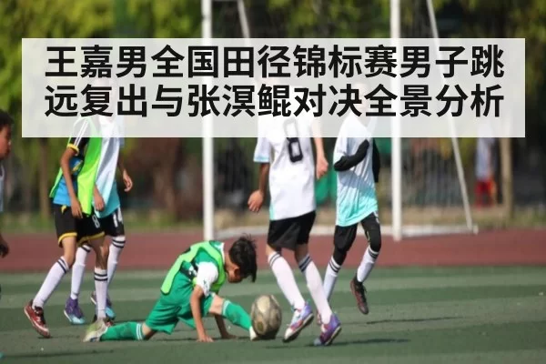 王嘉男全国田径锦标赛男子跳远复出与张溟鲲对决全景分析